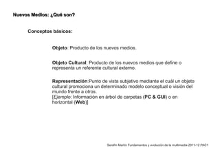 Nuevos Medios: ¿Qué son?


     Conceptos básicos:


               Objeto: Producto de los nuevos medios.


               Objeto Cultural: Producto de los nuevos medios que define o
               representa un referente cultural externo.

               Representación:Punto de vista subjetivo mediante el cuál un objeto
               cultural promociona un determinado modelo conceptual o visión del
               mundo frente a otros.
               [Ejemplo: Información en árbol de carpetas (PC & GUI) o en
               horizontal (Web)]




                                        Serafín Martín Fundamentos y evolución de la multimedia 2011-12 PAC1
 