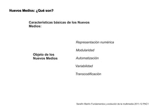 Nuevos Medios: ¿Qué son?


          Características básicas de los Nuevos
          Medios:



                                      Representación numérica

                                      Modularidad
            Objeto de los
            Nuevos Medios             Automatización

                                      Variabilidad

                                      Transcodificación




                                      Serafín Martín Fundamentos y evolución de la multimedia 2011-12 PAC1
 