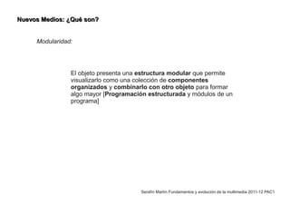 Nuevos Medios: ¿Qué son?


     Modularidad:




                El objeto presenta una estructura modular que permite
                visualizarlo como una colección de componentes
                organizados y combinarlo con otro objeto para formar
                algo mayor [Programación estructurada y módulos de un
                programa]




                                       Serafín Martín Fundamentos y evolución de la multimedia 2011-12 PAC1
 