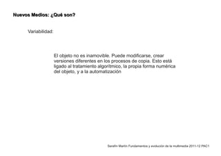 Nuevos Medios: ¿Qué son?


     Variabilidad:




                     El objeto no es inamovible. Puede modificarse, crear
                     versiones diferentes en los procesos de copia. Esto está
                     ligado al tratamiento algorítmico, la propia forma numérica
                     del objeto, y a la automatización




                                               Serafín Martín Fundamentos y evolución de la multimedia 2011-12 PAC1
 