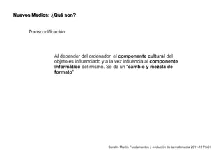 Nuevos Medios: ¿Qué son?


     Transcodificación




                 Al depender del ordenador, el componente cultural del
                 objeto es influenciado y a la vez influencia al componente
                 informático del mismo. Se da un “cambio y mezcla de
                 formato”




                                          Serafín Martín Fundamentos y evolución de la multimedia 2011-12 PAC1
 
