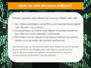 Qu è no són els  nous mitjans? Principis populars que diferencien els nous mitjans dels vells : 1.  Són mitjans analògics convertits a una representació digital  i són discrets i no continus. 2.  Comparteixen el mateix codi digital i es poden presentar per mitjà d’un únic dispositiu: l’ordinador.  3.  Permeten l’accés aleatori a qualsevol element ja que les dades no es guarden de manera seqüencial. Aquests principis no són exclusius dels nous mitjans ja que els podem trobar també en tecnologies dels vells mitjans com el cinema que en els seus origens ja utilitzava la representació discreta, la presentació multimèdia i l’accés aleatori . 