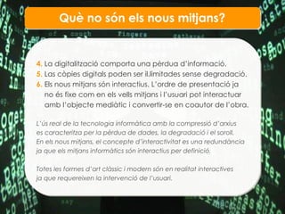 Qu è no són els  nous mitjans? 4.  La digitalització comporta una pèrdua d’informació. 5.  Las còpies digitals poden ser il.limitades sense degradació. 6.  Els nous mitjans són interactius. L’ordre de presentació ja  no és fixe com en els vells mitjans i l’usuari pot interactuar  amb l’objecte mediàtic i convertir-se en coautor de l’obra. L’ús real de la tecnologia informàtica amb la compressió d’arxius es caracteritza per la pèrdua de dades, la degradació i el soroll. En els nous mitjans, el concepte d’interactivitat es una redundància ja que els mitjans informàtics són interactius per definició. Totes les formes d’art clàssic i modern són en realitat interactives ja que requereixen la intervenció de l’usuari. 