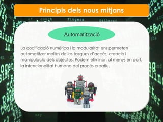 Principis dels nous mitjans Automatitzaci ó La codificaci ó numèrica i la modularitat ens permeten automatitzar moltes de les tasques d’accés, creació i manipulació dels objectes. Podem eliminar, al menys en part, la intencionalitat humana del procés creatiu.  