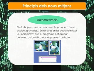 Principis dels nous mitjans Automatitzaci ó Photoshop ens permet amb un clic posar en marxa  accions gravades. S ón tasques en les quals hem fixat uns paràmetres que el programa pot aplicar  de forma automàtica només prement un botó.   