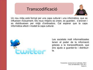 Un nou mitja està format per una capa cultural i una informàtica, que se influeixen mútuament. Els nous mitjans es creen, es guarden,  s’arxiven i es distribueixen per mitjà d’ordinadors. Cal esperar que la capa informàtica afecti i modeli la capa cultural. Les societats molt informatitzades tenen el poder de la informació gràcies a la transcodificació, que ens ajuda a guardar-la i distribuir-la. Fonaments i evolució de la multimèdia. PAC1 Grau de Multimèdia. UOC 2011 Xavier G. Transcodificació  