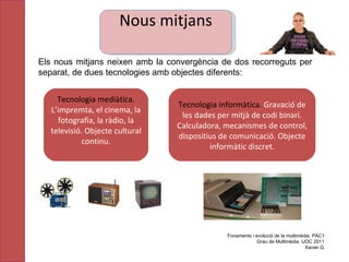 Els nous mitjans neixen amb la convergència de dos recorreguts per separat, de dues tecnologies amb objectes diferents: Fonaments i evolució de la multimèdia. PAC1 Grau de Multimèdia. UOC 2011 Xavier G. Tecnologia mediàtica.  L’impremta, el cinema, la fotografia, la ràdio, la televisió. Objecte cultural continu. Tecnologia informàtica.  Gravació de les dades per mitjà de codi binari. Calculadora, mecanismes de control, dispositius de comunicació. Objecte informàtic discret. Nous mitjans 