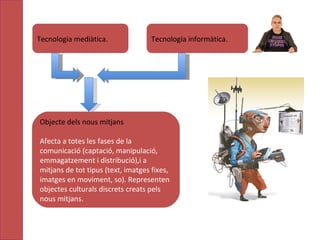Tecnologia mediàtica.  Tecnologia informàtica.  Objecte dels nous mitjans Afecta a totes les fases de la comunicació (captació, manipulació, emmagatzement i distribució),i a mitjans de tot tipus (text, imatges fixes, imatges en moviment, so).  R epresenten objectes culturals discrets creats pels nous mitjans. 