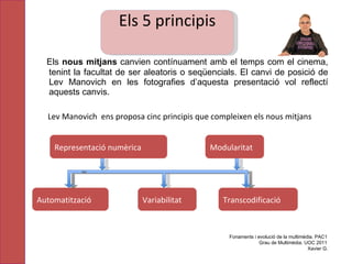 Els  nous mitjans  canvien contínuament  amb el temps com el cinema, tenint la facultat de ser aleatoris o seqüencials. El canvi de posició de Lev Manovich en les fotografies d’aquesta presentació vol reflectí aquests canvis.  Lev Manovich  ens proposa cinc principis que compleixen els nous mitjans Fonaments i evolució de la multimèdia. PAC1 Grau de Multimèdia. UOC 2011 Xavier G. Variabilitat Transcodificació Automatització Modularitat Representació numèrica Els 5 principis 