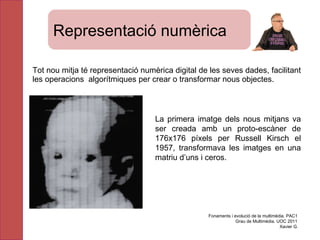 Tot nou mitja té representació numèrica digital de les seves dades, facilitant  les operacions  algorítmiques per crear o transformar nous objectes.  La primera imatge dels nous mitjans va ser  creada  amb un proto-escàner de 176x176  p íxels per  Russell Kirsch el   1957, transformava les imatges en una matriu d’uns i ceros. Fonaments i evolució de la multimèdia. PAC1 Grau de Multimèdia. UOC 2011 Xavier G. Representació numèrica 