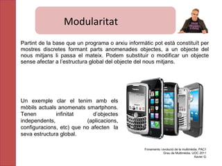 Partint de la base que un programa o arxiu informàtic pot està constituït per mostres discretes formant parts anomenades objectes, a un objecte del nous mitjans li passa el mateix. Podem substituir o modificar un objecte sense afectar a l’estructura global del objecte del nous mitjans. Un exemple clar el tenim amb els mòbils actuals anomenats smartphons. Tenen  i nfinitat d’objectes independents, (aplicacions, configuracions, etc) que no afecten  la seva estructura global. Fonaments i evolució de la multimèdia. PAC1 Grau de Multimèdia. UOC 2011 Xavier G. Modularitat 