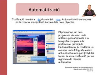 Automatització Codificació numèrica  Modularitat  Automatització de tasques en la creació, manipulació i accés dels nous objectes. El photoshop, un dels programes de retoc  més utilitzats pels aficionats a la fotografia compleix a la perfecció el principi de l’automatització. Al modificar un element de la fotografia estem actuant sobre una part (mòdul) i tocant la seva codificació per un algoritme de manera automàtica. Fonaments i evolució de la multimèdia. PAC1 Grau de Multimèdia. UOC 2011 Xavier G. Automatització 