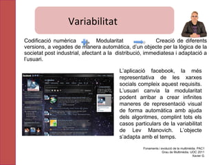 Variabilitat Codificació numèrica  Modularitat  Creació de diferents versions, a vegades de manera automàtica, d’un objecte per la lògica de la societat post industrial, afectant a la  distribució, immediatesa i adaptació a l’usuari. L’aplicació facebook, la més representativa de les xarxes socials compleix aquest requisits. L’usuari canvia la modularitat podent arribar a crear infinites maneres de representació visual de forma automàtica amb ajuda dels algoritmes, complint tots els casos particulars de la variabilitat de Lev Manovich. L’objecte s’adapta amb el temps. Fonaments i evolució de la multimèdia. PAC1 Grau de Multimèdia. UOC 2011 Xavier G. Variabilitat 