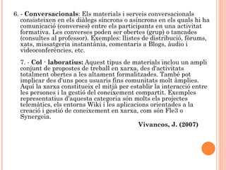 6. - Conversacionals: Els materials i serveis conversacionals
   consisteixen en els diàlegs síncrons o asíncrons en els quals hi ha
   comunicació (converses) entre els participants en una activitat
   formativa. Les converses poden ser obertes (grup) o tancades
   (consultes al professor). Exemples: llistes de distribució, fòrums,
   xats, missatgeria instantània, comentaris a Blogs, àudio i
   videoconferències, etc.
  7. - Col · laboratius: Aquest tipus de materials inclou un ampli
  conjunt de propostes de treball en xarxa, des d'activitats
  totalment obertes a les altament formalitzades. També pot
  implicar des d'uns pocs usuaris fins comunitats molt àmplies.
  Aquí la xarxa constitueix el mitjà per establir la interacció entre
  les persones i la gestió del coneixement compartit. Exemples
  representatius d'aquesta categoria són molts els projectes
  telemàtics, els entorns Wiki i les aplicacions orientades a la
  creació i gestió de coneixement en xarxa, com són Fle3 o
  Synergeia.
                                             Vivancos, J. (2007)
 