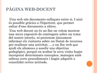 PÀGINA WEB-DOCENT

 Una web són documents enllaçats entre si. I això
és possible gràcies a l'hipertext, que permet
saltar d'uns documents a altres.
 Una web docent no és un lloc on volem mostrar
una mera exposició de continguts sobre un tema
del nostre interès, ni pretenem únicament
informar els visitants sobre un llistat de recursos
per realitzar una activitat. És un lloc web que
ajudi els alumnes a assolir uns objectius
pedagògics, perquè en acabar la seva visita hagin
incorporat determinats conceptes, manegen amb
soltesa certs procediments i hagin adquirit o
consolidat certes actituds.
 