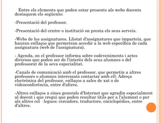 Entre els elements que poden estar presents als webs docents
destaquem els següents:
-Presentació del professor.
-Presentació del centre o institució on presta els seus serveis.
-Webs de les assignatures. Llistat d'assignatures que imparteix, que
hauran enllaços que permetran accedir a la web específica de cada
assignatura (web de l'assignatura).
- Agenda, on el professor informa sobre esdeveniments i actes
diversos que poden ser de l'interès dels seus alumnes o del
professorat de la seva especialitat.
-Canals de comunicació amb el professor, que permetin a altres
professors o alumnes interessats contactar amb ell: Adreça
electrònica del professor, enllaços a sales de xat o de
videoconferència, entre d'altres.
-Altres enllaços a eines generals d'Internet que agradin especialment
al docent i que cregui que poden resultar útils per a l'alumnat o per
als altres col · legues: cercadors, traductors, enciclopèdies, entre
d'altres.
 