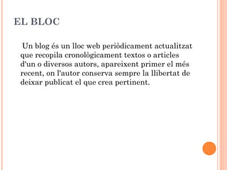EL BLOC

  Un blog és un lloc web periòdicament actualitzat
 que recopila cronològicament textos o articles
 d'un o diversos autors, apareixent primer el més
 recent, on l'autor conserva sempre la llibertat de
 deixar publicat el que crea pertinent.
 