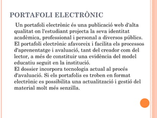 PORTAFOLI ELECTRÒNIC
 Un portafoli electrònic és una publicació web d'alta
qualitat on l'estudiant projecta la seva identitat
acadèmica, professional i personal a diversos públics.
El portafoli electrònic afavoreix i facilita els processos
d'aprenentatge i avaluació, tant del creador com del
lector, a més de constituir una evidència del model
educatiu seguit en la institució.
El dossier incorpora tecnologia actual al procés
d'avaluació. Si els portafolis es troben en format
electrònic es possibilita una actualització i gestió del
material molt més senzilla.
 