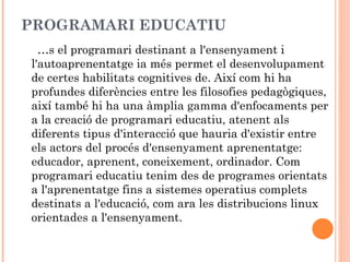 PROGRAMARI EDUCATIU
  És el programari destinant a l'ensenyament i
l'autoaprenentatge ia més permet el desenvolupament
de certes habilitats cognitives de. Així com hi ha
profundes diferències entre les filosofies pedagògiques,
així també hi ha una àmplia gamma d'enfocaments per
a la creació de programari educatiu, atenent als
diferents tipus d'interacció que hauria d'existir entre
els actors del procés d'ensenyament aprenentatge:
educador, aprenent, coneixement, ordinador. Com
programari educatiu tenim des de programes orientats
a l'aprenentatge fins a sistemes operatius complets
destinats a l'educació, com ara les distribucions linux
orientades a l'ensenyament.
 