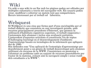 Wiki
Un wiki o una wiki és un lloc web les pàgines poden ser editades per
múltiples voluntaris a través del navegador web. Els usuaris poden
crear, modificar o esborrar un mateix text que comparteixen.
Recurs interessant per al treball col · laboratiu.


Webquest
El WebQuest és una eina que forma part d'una enciclopèdia per al
treball didàctic que consisteix en una investigació guiada, amb
recursos principalment procedents d'Internet, que promou la
utilització d'habilitats cognitives superiors, el treball cooperatiu i
l'autonomia dels alumnes i inclou una avaluació autèntica.
L'antecedent d'aquestes activitats el constitueix l'ús de reptes
(Challenging learning) en el desenvolupament d'ambients
d'aprenentatge basats en tecnologies de la informació que apliquen
des de 1980.
Són definides com "Una aplicació de l'estratègia d'aprenentatge per
descobriment guiat a un procés de treball desenvolupat pels alumnes
utilitzant els recursos de la WWW. Consisteixen en presentar a
l'alumnat un problema amb un conjunt de recursos preestablerts per
l'autor de la mateixa, evitant així la navegació simple i sense rumb
dels estudiants a la WWW ".
 