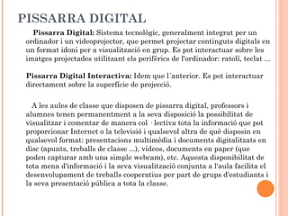 PISSARRA DIGITAL
   Pissarra Digital: Sistema tecnològic, generalment integrat per un
 ordinador i un videoprojector, que permet projectar continguts digitals en
 un format idoni per a visualització en grup. Es pot interactuar sobre les
 imatges projectades utilitzant els perifèrics de l'ordinador: ratolí, teclat ...

 Pissarra Digital Interactiva: Idem que l´anterior. Es pot interactuar
 directament sobre la superfície de projecció.

   A les aules de classe que disposen de pissarra digital, professors i
 alumnes tenen permanentment a la seva disposició la possibilitat de
 visualitzar i comentar de manera col · lectiva tota la informació que pot
 proporcionar Internet o la televisió i qualsevol altra de què disposin en
 qualsevol format: presentacions multimèdia i documents digitalitzats en
 disc (apunts, treballs de classe ...), vídeos, documents en paper (que
 poden capturar amb una simple webcam), etc. Aquesta disponibilitat de
 tota mena d'informació i la seva visualització conjunta a l'aula facilita el
 desenvolupament de treballs cooperatius per part de grups d'estudiants i
 la seva presentació pública a tota la classe.
 