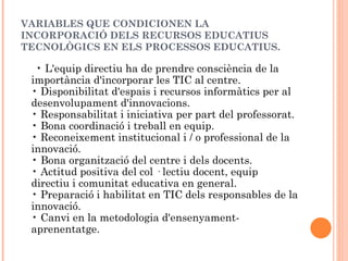 VARIABLES QUE CONDICIONEN LA
INCORPORACIÓ DELS RECURSOS EDUCATIUS
TECNOLÒGICS EN ELS PROCESSOS EDUCATIUS.

  • L'equip directiu ha de prendre consciència de la
 importància d'incorporar les TIC al centre.
 • Disponibilitat d'espais i recursos informàtics per al
 desenvolupament d'innovacions.
 • Responsabilitat i iniciativa per part del professorat.
 • Bona coordinació i treball en equip.
 • Reconeixement institucional i / o professional de la
 innovació.
 • Bona organització del centre i dels docents.
 • Actitud positiva del col · lectiu docent, equip
 directiu i comunitat educativa en general.
 • Preparació i habilitat en TIC dels responsables de la
 innovació.
 • Canvi en la metodologia d'ensenyament-
 aprenentatge.
 