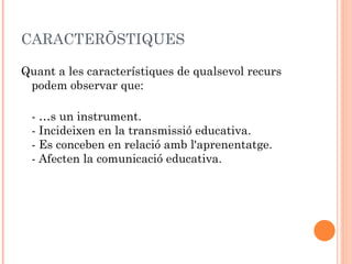 CARACTERÍSTIQUES

Quant a les característiques de qualsevol recurs
 podem observar que:

 - És un instrument.
 - Incideixen en la transmissió educativa.
 - Es conceben en relació amb l'aprenentatge.
 - Afecten la comunicació educativa.
 