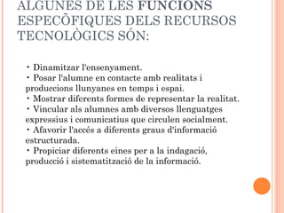 ALGUNES DE LES FUNCIONS
ESPECÍFIQUES DELS RECURSOS
TECNOLÒGICS SÓN:

 • Dinamitzar l'ensenyament.
 • Posar l'alumne en contacte amb realitats i
 produccions llunyanes en temps i espai.
 • Mostrar diferents formes de representar la realitat.
 • Vincular als alumnes amb diversos llenguatges
 expressius i comunicatius que circulen socialment.
 • Afavorir l'accés a diferents graus d'informació
 estructurada.
 • Propiciar diferents eines per a la indagació,
 producció i sistematització de la informació.
 