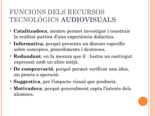 FUNCIONS DELS RECURSOS
TECNOLÒGICS AUDIOVISUALS
• Catalitzadora, mentre permet investigar i construir
  la realitat partint d'una experiència didàctica.
• Informativa, perquè presenta un discurs específic
  sobre conceptes, procediments i destreses.
• Redundant, en la mesura que il · lustra un contingut
  expressat amb un altre mitjà.
• De comprovació, perquè permet verificar una idea,
  un procés o operació.
• Suggestiva, per l'impacte visual que produeix.
• Motivadora, perquè generalment capta l'interès dels
  alumnes.
 