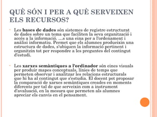 QUÈ SÓN I PER A QUÈ SERVEIXEN
ELS RECURSOS?
•   Les bases de dades són sistemes de registre estructurat
    de dades sobre un tema que faciliten la seva organització i
    accés a la informació. És una eina per a l'ordenament i
    anàlisi informatiu. Permet que els alumnes produeixin una
    estructura de dades, s'ubiquen la informació pertinent i
    organitzin tot per respondre a les preguntes del contingut
    d'estudi.

•   Les xarxes semàntiques a l'ordinador són eines visuals
    per produir mapes conceptuals, línies de temps que
    permeten observar i analitzar les relacions estructurals
    que hi ha al contingut que s'estudia. El docent pot proposar
    la comparació de xarxes semàntiques creades en moments
    diferents per tal de que serveixin com a instrument
    d'avaluació, en la mesura que permeten als alumnes
    apreciar els canvis en el pensament.
 
