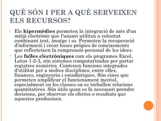 QUÈ SÓN I PER A QUÈ SERVEIXEN
ELS RECURSOS?
•   Els hipermèdies permeten la integració de més d'un
    mitjà electrònic que l'usuari utilitza a voluntat
    combinant text, imatge i so. Permeten la recuperació
    d'informació i crear bases pròpies de coneixements
    que reflecteixen la comprensió personal de les idees.
•   Les fulles electròniques com els programes Excel,
    Lotus 1-2-3, són sistemes computarizados per portar
    registres numèrics. Contenen funcions integrades
    d'utilitat per a moltes disciplines, entre elles,
    finances, enginyeria i estadístiques. Són eines que
    permeten amplificar el funcionament mental,
    especialment en les classes on es treballen relacions
    quantitatives. Són útils quan es fa necessari prendre
    decisions, per observar els efectes o resultats que
    aquestes produeixen.
 