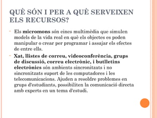 QUÈ SÓN I PER A QUÈ SERVEIXEN
ELS RECURSOS?
•   Els micromons són eines multimèdia que simulen
    models de la vida real en què els objectes es poden
    manipular o crear per programar i assajar els efectes
    de entre ells.
•   Xat, llistes de correu, videoconferència, grups
    de discussió, correu electrònic, i butlletins
    electrònics són ambients sincronitzats i no
    sincronitzats suport de les computadores i les
    telecomunicacions. Ajuden a resoldre problemes en
    grups d'estudiants, possibiliten la comunicació directa
    amb experts en un tema d'estudi.
 