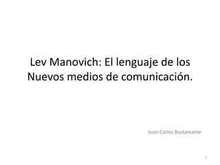 Lev Manovich: El lenguaje de los
Nuevos medios de comunicación.



                       Juan Carlos Bustamante



                                                1
 