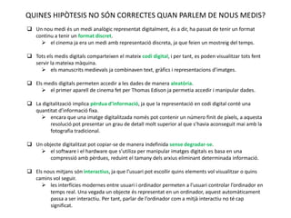QUINES HIPÒTESIS NO SÓN CORRECTES QUAN PARLEM DE NOUS MEDIS?
 Un nou medi és un medi analògic representat digitalment, és a dir, ha passat de tenir un format
  continu a tenir un format discret.
     el cinema ja era un medi amb representació discreta, ja que feien un mostreig del temps.

 Tots els medis digitals comparteixen el mateix codi digital, i per tant, es poden visualitzar tots fent
  servir la mateixa màquina.
     els manuscrits medievals ja combinaven text, gràfics i representacions d’imatges.

 Els medis digitals permeten accedir a les dades de manera aleatòria.
      el primer aparell de cinema fet per Thomas Edison ja permetia accedir i manipular dades.

 La digitalització implica pèrdua d’informació, ja que la representació en codi digital conté una
  quantitat d’informació fixa.
     encara que una imatge digitalitzada només pot contenir un número finit de píxels, a aquesta
         resolució pot presentar un grau de detall molt superior al que s’havia aconseguit mai amb la
         fotografia tradicional.

 Un objecte digitalitzat pot copiar-se de manera indefinida sense degradar-se.
     el software i el hardware que s’utiliza per manipular imatges digitals es basa en una
        compressió amb pèrdues, reduint el tamany dels arxius eliminant determinada informació.

 Els nous mitjans són interactius, ja que l’usuari pot escollir quins elements vol visualitzar o quins
  camins vol seguir.
      les interfícies modernes entre usuari i ordinador permeten a l’usuari controlar l’ordinador en
        temps real. Una vegada un objecte és representat en un ordinador, aquest automàticament
        passa a ser interactiu. Per tant, parlar de l’ordinador com a mitjà interactiu no té cap
        significat.
 