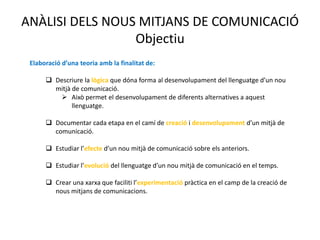 ANÀLISI DELS NOUS MITJANS DE COMUNICACIÓ
                 Objectiu
 Elaboració d’una teoria amb la finalitat de:

       Descriure la lògica que dóna forma al desenvolupament del llenguatge d’un nou
        mitjà de comunicació.
          Això permet el desenvolupament de diferents alternatives a aquest
              llenguatge.

       Documentar cada etapa en el camí de creació i desenvolupament d’un mitjà de
        comunicació.

       Estudiar l’efecte d’un nou mitjà de comunicació sobre els anteriors.

       Estudiar l’evolució del llenguatge d’un nou mitjà de comunicació en el temps.

       Crear una xarxa que faciliti l’experimentació pràctica en el camp de la creació de
        nous mitjans de comunicacions.
 