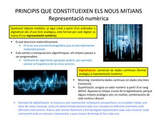 PRINCIPIS QUE CONSTITUEIXEN ELS NOUS MITJANS
                 Representació numèrica
Qualsevol objecte mediàtic, ja sigui creat a partir d’un ordinador o
digitalitzat des d’una font analògica, està format per codi digital: es
tracta d’una representació numèrica.

     Es pot descriure matemàticament.
         El so és una ona electromagnètica que es pot representar
             matemàticament.
     Està sotmès a manipulacions algorítmiques: els mitjans passen a
      ser programables.
         Utilitzant els algoritmes apropiats podem, per
             exemple, canviar la freqüència de les ones sonores .

                                                          Digitalització: conversió de dades contínues (format
                                                          analògic) a representació numèrica
                                                      Mostreig: transforma dades contínues en dades discretes
                                                       (resolució).
                                                     Quantització: assigna un valor numèric a partir d’un rang
                                                       definit. Aquesta és l’etapa crucial de la digitalització, perquè
                                                       alguns mitjans analògics són, en realitat, combinacions de
                                                       codi continu i discret.
     Exemple de digitalització: la música es pot representar mitjançant una partitura, on es poden trobar una
      sèrie de notes musicals, amb una determinada duració cada una i tocades en diferents moments amb
      diferents instruments. Això es pot canviar fàcilment a format digital representant cada nota musical i cada
      instrument amb un número i representar a quin instant de temps té lloc cada una.
 