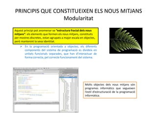 PRINCIPIS QUE CONSTITUEIXEN ELS NOUS MITJANS
                 Modularitat
Aquest principi pot anomenar-se “estructura fractal dels nous
mitjans”: els elements que formen els nous mitjans, constituits
per mostres discretes, estan agrupats a major escala en
objectes, però mantenint la seva identitat.
     En la programació orientada a objectes, els diferents
      components del sistema de programació es divideix en
      unitats funcionals separades, que han d’interactuar de
      forma correcta, pel correcte funcionament del sistema.




                                                        Molts objectes dels nous mitjans són
                                                        programes informàtics que segueixen
                                                        l’estil d’estructuració de la programació
                                                        informàtica.
 