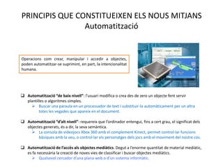 PRINCIPIS QUE CONSTITUEIXEN ELS NOUS MITJANS
                Automatització


Operacions com crear, manipular i accedir a
objectes, poden automatitzar-se suprimint, en part, la
intencionalitat humana.




 Automatització “de baix nivell”: l’usuari modifica o crea des de zero un objecte fent servir
  plantilles o algoritmes simples.
     Buscar una paraula en un processador de text i substituir-la automàticament per un altra
         totes les vegades que apareix en el document.

 Automatització “d’alt nivell”: requereix que l’ordinador entengui, fins a cert grau, el significat dels
  objectes generats, és a dir, la seva semàntica.
     La consola de videojocs Xbox 360 amb el complement Kinect, permet control·lar funcions
        bàsiques amb la veu, o control·lar els personatges dels jocs amb el moviment del nostre cos.

 Automatització de l’accès als objectes mediàtics. Degut a l’enorme quantitat de material
  mediàtic, es fa necessària la creació de noves vies de classificar i buscar objectes mediàtics.
     Qualsevol cercador d’una plana web o d’un sistema informàtic.
 