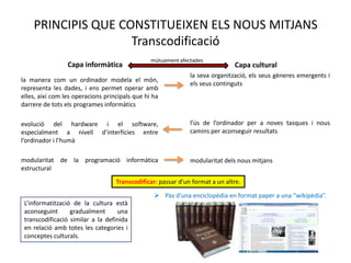 PRINCIPIS QUE CONSTITUEIXEN ELS NOUS MITJANS
                    Transcodificació
                                                mútuament afectades
                 Capa informàtica                                             Capa cultural
                                                              la seva organització, els seus gèneres emergents i
la manera com un ordinador modela el
                                                              els seus continguts
món, representa les dades, i ens permet operar
amb elles, així com les operacions principals que
hi ha darrere de tots els programes informàtics

evolució         del   hardware           i      el           l’ús de l’ordinador per a noves tasques i nous
software, especialment a nivell d’interfícies entre           camins per aconseguir resultats
l’ordinador i l’humà

modularitat de la programació informàtica                     modularitat dels nous mitjans
estructural
                                   Transcodificar: passar d’un format a un altre.

                                                  Pas d’una enciclopèdia en format paper a una “wikipèdia”.
 L’informatització de la cultura està
 aconseguint      gradualment      una
 transcodificació similar a la definida
 en relació amb totes les categories i
 conceptes culturals.
 