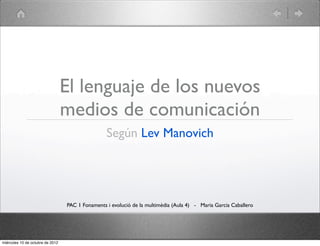 El lenguaje de los nuevos
                                  medios de comunicación
                                                  Según Lev Manovich




                                  PAC 1 Fonaments i evolució de la multimèdia (Aula 4) - Maria Garcia Caballero




miércoles 10 de octubre de 2012
 