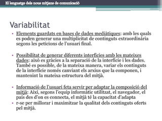 VariabilitatElements guardats en bases de dades mediàtiques: amb les quals es poden generar una multiplicitat de continguts extraordinària segons les peticions de l’usuari final. Possibilitat de generar diferents interfícies amb les mateixes dades: això es gràcies a la separació de la interfície i les dades. També es possible, de la mateixa manera, variar els continguts de la interfície només canviant els arxius que la componen, i mantenint la mateixa estructura del mitjà.Informació de l’usuari feta servir per adaptar la composició del mitjà: Així, segons l’equip informàtic utilitzat, el navegador, el país des d’on es connecta, el mitjà té la capacitat d’adaptar-seper millorar i maximitzar la qualitat dels continguts oferts pel mitjà.