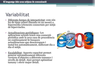 VariabilitatDiferents formes de interactivitat: com són les de tipus arbori (basada en un menú) o hipermedia (elements connectats per mitjà de hipervincles.Actualitzacions periòdiques: Les aplicacions actuals tenen una connexió periòdica amb la seva casa de procedència on contínuament hi busquen actualitzacions que descarreguen i instal·len automàticament, millorant dia a dia el mitjà.Escalabilitat: Aquesta capacitat permet generar automàticament diferents versions d’objectes a diferents tamanys i nivells de detall. Això permet optimitzar tamany i oferir major detall.