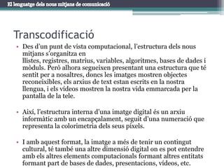 TranscodificacióDes d’un punt de vista computacional, l’estructura dels nous mitjans s’organitza en llistes, registres, matrius, variables, algoritmes, bases de dades i mòduls. Però alhora segueixen presentant una estructura que té sentit per a nosaltres, doncs les imatges mostren objectes reconeixibles, els arxius de text estan escrits en la nostra llengua, i els vídeos mostren la nostra vida emmarcada per la pantalla de la tele.Així, l’estructura interna d’una imatge digital és un arxiu informàtic amb un encapçalament, seguit d’una numeració que representa la colorimetria dels seus píxels. I amb aquest format, la imatge a més de tenir un contingut cultural, té també una altre dimensió digital on es pot entendre amb els altres elements computacionals formant altres entitats formant part de bases de dades, presentacions, vídeos, etc.