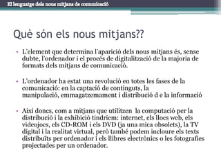 Què són els nous mitjans??L’element que determina l’aparició dels nous mitjans és, sense dubte, l’ordenador i el procés de digitalització de la majoria de formats dels mitjans de comunicació.L’ordenador ha estat una revolució en totes les fases de la comunicació: en la captació de continguts, la manipulació, emmagatzemament i distribució d e la informacióAixí doncs, com a mitjans que utilitzen  la computació per la distribució i la exhibició tindríem: internet, els llocs web, els videojocs, els CD-ROM i els DVD (ja una mica obsolets), la TV digital i la realitat virtual, però també podem incloure els texts distribuïts per ordenador i els llibres electrònics o les fotografies projectades per un ordenador.