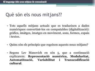 Tots aquells mitjans actuals que es tradueixen a dades numèriques convertint-los en computables (digitalització): gràfics, imàtges, imatges en moviment, sons, formes, espais i textos.Quins són els principis que regeixen aquests nous mitjans?Segons Lev Manovich en són 5, que a continuació explicarem: Representació numèrica, Modularitat, Automatització, Variabilitat i Transcodificaciócultural.Què són els nous mitjans??