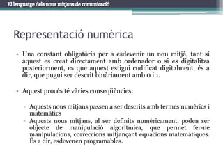Representació numèricaUna constant obligatòria per a esdevenir un nou mitjà, tant si aquest es creat directament amb ordenador o si es digitalitza posteriorment, es que aquest estigui codificat digitalment, és a dir, que pugui ser descrit binàriament amb 0 i 1.Aquest procés té vàries conseqüències:Aquests nous mitjans passen a ser descrits amb termes numèrics i matemàticsAquests nous mitjans, al ser definits numèricament, poden ser objecte de manipulació algorítmica, que permet fer-ne manipulacions, correccions mitjançant equacions matemàtiques. És a dir, esdevenen programables.