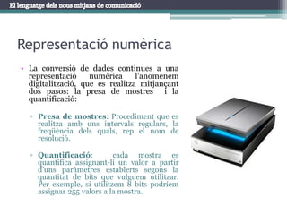 Representació numèricaLa conversió de dades continues a una representació numèrica l’anomenem digitalització, que es realitza mitjançant dos pasos: la presa de mostres  i la quantificació:Presa de mostres: Procediment que es realitza amb uns intervals regulars, la freqüència dels quals, rep el nom de resolució.Quantificació:  cada mostra es quantifica assignant-li un valor a partir d’uns paràmetres establerts segons la quantitat de bits que vulguem utilitzar. Per exemple, si utilitzem 8 bits podríem assignar 255 valors a la mostra.
