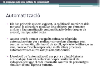 AutomatitzacióEls dos principis que em explicat, la codificació numèrica dels mitjans i la estructura modular dels objectes ens permeten arribar a l’automatització. Automatització de les tasques de creació, manipulació i accés.Aquest procés permet que molts softwares ofereixin automatitzacions per a realitzar correccions d’imatges com contrast automàtic, eliminació de soroll, aplicació de filtres, o en cine, creació d’efectes especials, i molts altres processos automatitzats en altres camps computacionals.L’evolució de l’automatització ens porta a d’intel·ligència artificial que han fet evolucionar espectacularment els videojocs, fent que el codi informàtic controli els personatges simulant d’intel·ligència humana.