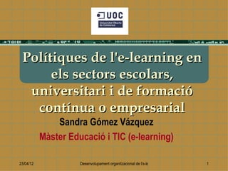 Polítiques de l'e-learning en
      els sectors escolars,
  universitari i de formació
   contínua o empresarial
               Sandra Gómez Vázquez
           Màster Educació i TIC (e-learning)

23/04/12             Desenvolupament organitzacional de l'e-learning   1
 