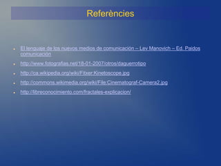 Referències


   El lenguaje de los nuevos medios de comunicación – Lev Manovich – Ed. Paidos
    comunicación
   http://www.fotografias.net/18-01-2007/otros/daguerrotipo
   http://ca.wikipedia.org/wiki/Fitxer:Kinetoscope.jpg
   http://commons.wikimedia.org/wiki/File:Cinematograf-Camera2.jpg
   http://libreconocimiento.com/fractales-explicacion/
 